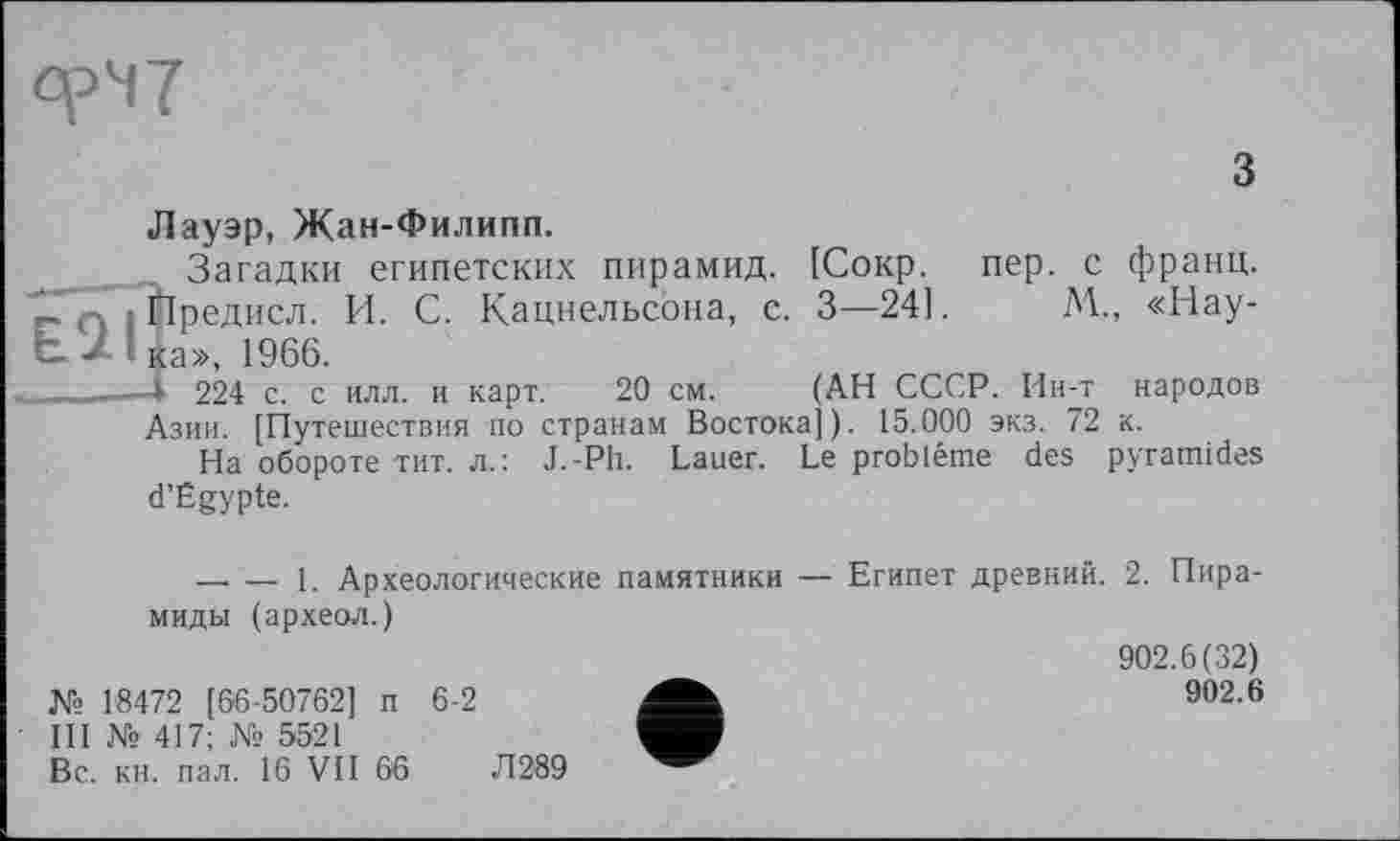 ﻿ерЧ7
з
Лауэр, Жан-Филипп.
Загадки египетских пирамид. [Сокр. пер. с франц.
Ііредисл. И. С. Кацнельсона, с. 3—24].	М., «Нау-
Ь- ■*' ка», 1966.
____-— 224 с. с илл. и карт. 20 см. (АН СССР. Ин-т народов
Азии. [Путешествия по странам Востока]). 15.000 экз. 72 к.
На обороте тит. л.: J.-Ph. Lauer. Le problème des pyramides d’Égypte.
— — 1. Археологические памятники — Египет древний. 2. Пирамиды (археол.)
№ 18472 [66-50762] п 6-2
Ш № 417; № 5521
Вс. кн. пал. 16 VII 66	Л289
902.6(32)
902.6